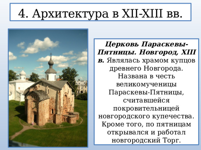4. Архитектура в XII-XIII вв. Церковь Параскевы-Пятницы. Новгород, XIII в. Являлась храмом купцов древнего Новгорода. Названа в честь великомученицы Параскевы-Пятницы, считавшейся покровительницей новгородского купечества. Кроме того, по пятницам открывался и работал новгородский Торг.  