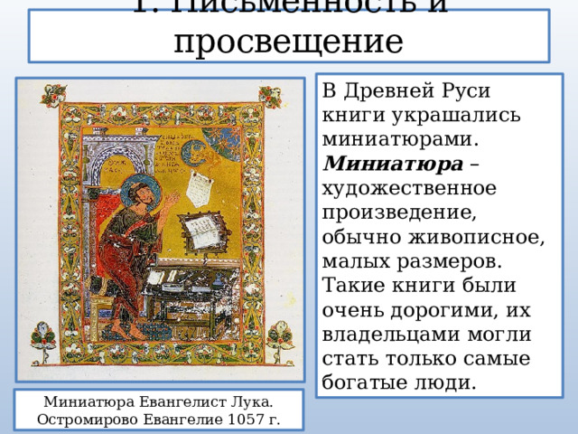 1. Письменность и просвещение В Древней Руси книги украшались миниатюрами. Миниатюра – художественное произведение, обычно живописное, малых размеров. Такие книги были очень дорогими, их владельцами могли стать только самые богатые люди. Миниатюра Евангелист Лука. Остромирово Евангелие 1057 г. 