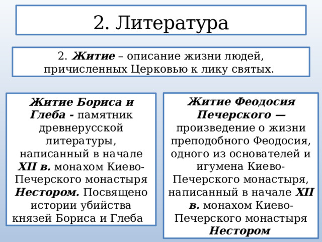 2. Литература 2. Житие – описание жизни людей, причисленных Церковью к лику святых. Житие Феодосия Печерского — произведение о жизни преподобного Феодосия, одного из основателей и игумена Киево-Печерского монастыря, написанный в начале XII в. монахом Киево-Печерского монастыря Нестором  Житие Бориса и Глеба - памятник древнерусской литературы, написанный в начале XII в. монахом Киево-Печерского монастыря Нестором.  Посвящено истории убийства князей Бориса и Глеба 