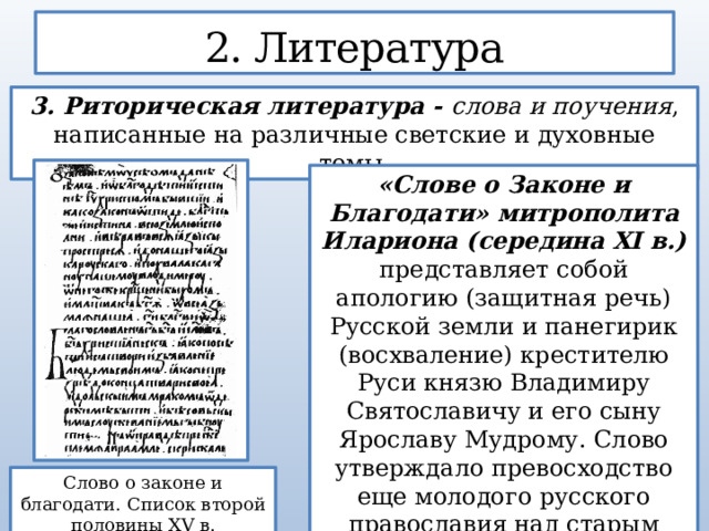 2. Литература 3. Риторическая литература - слова и поучения , написанные на различные светские и духовные темы. «Слове о Законе и Благодати» митрополита Илариона (середина XI в.) представляет собой апологию (защитная речь) Русской земли и панегирик (восхваление) крестителю Руси князю Владимиру Святославичу и его сыну Ярославу Мудрому. Слово утверждало превосходство еще молодого русского православия над старым византийским . Слово о законе и благодати. Список второй половины XV в. 