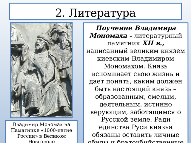 2. Литература Поучение Владимира Мономаха - литературный памятник XII в., написанный великим князем киевским Владимиром Мономахом. Князь вспоминает свою жизнь и дает понять, каким должен быть настоящий князь – образованным, смелым, деятельным, истинно верующим, заботящимся о Русской земле. Ради единства Руси князья обязаны оставить личные обиды и братоубийственные войны. Владимир Мономах на Памятнике «1000-летие России» в Великом Новгороде 