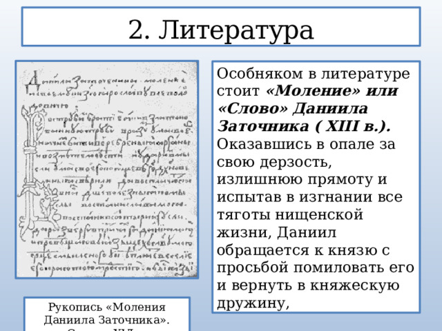2. Литература Особняком в литературе стоит «Моление» или «Слово» Даниила Заточника ( XIII в.). Оказавшись в опале за свою дерзость, излишнюю прямоту и испытав в изгнании все тяготы нищенской жизни, Даниил обращается κ князю с просьбой помиловать его и вернуть в княжескую дружину, Рукопись «Моления Даниила Заточника». Список XVI в.  