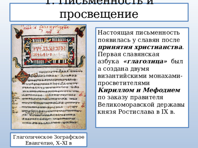 1. Письменность и просвещение Настоящая письменность появилась у славян после принятия христианства . Первая славянская азбука   «глаголица»   была создана двумя византийскими монахами-просветителями Кириллом и Мефодием по заказу правителя Великоморавской державы князя Ростислава в IX в. Глаголическое Зографское Евангелие, X–XI в 
