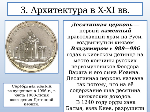 3. Архитектура в X-XI вв. Десятинная церковь — первый каменный православный храм на Руси, воздвигнутый князем Владимиром в 989—996 годах в киевском детинце на месте кончины русских первомучеников Феодора Варяга и его сына Иоанна. Десятинная церковь названа так потому, что на её содержание шла десятина княжеских доходов.  В 1240 году орды хана Батыя, взяв Киев, разрушили Десятинную церковь  Серебряная монета, выпущенная в 1996 г., в честь 1000-летия возведения Детинной церкви.  
