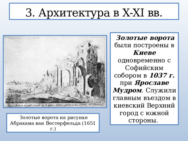 3. Архитектура в X-XI вв.  Золотые ворота были построены в Киеве одновременно с Софийским собором в 1037 г. при Ярославе Мудром . Служили главным въездом в киевский Верхний город с южной стороны.  Золотые ворота на рисунке Абрахама ван Вестерфельда (1651 г.)  