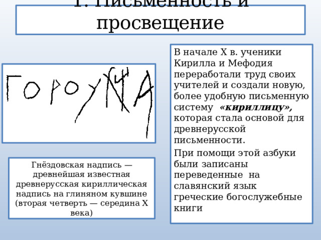 1. Письменность и просвещение В начале X в. ученики Кирилла и Мефодия переработали труд своих учителей и создали новую, более удобную письменную систему   «кириллицу», которая стала основой для древнерусской письменности. При помощи этой азбуки были записаны переведенные на славянский язык греческие богослужебные книги Гнёздовская надпись — древнейшая известная древнерусская кириллическая надпись на глиняном кувшине (вторая четверть — середина X века) 