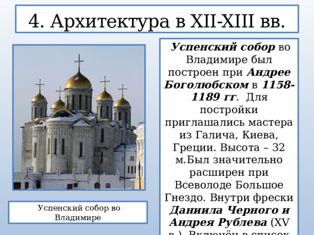 4. Архитектура в XII-XIII вв.  Успенский собор во Владимире был построен при Андрее Боголюбском в 1158-1189 гг . Для постройки приглашались мастера из Галича, Киева, Греции. Высота – 32 м.Был значительно расширен при Всеволоде Большое Гнездо. Внутри фрески Даниила Черного и Андрея Рублева (XV в.). Включён в список памятников Всемирного наследства ЮНЕСКО.  Успенский собор во Владимире  
