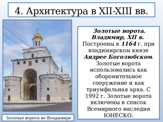 4. Архитектура в XII-XIII вв.  Золотые ворота. Владимир, XII в. Построены в 1164 г. при владимирском князе Андрее Боголюбском . Золотые ворота использовались как оборонительное сооружение и как триумфальная арка. С 1992 г. Золотые ворота включены в список Всемирного наследия ЮНЕСКО.  Золотые ворота во Владимире  
