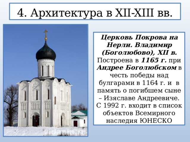 4. Архитектура в XII-XIII вв. Церковь Покрова на Нерли. Владимир (Боголюбово), XII в. Построена в 1165 г. при Андрее Боголюбском в честь победы над булгарами в 1164 г. и  в память о погибшем сыне – Изяславе Андреевиче. С 1992 г. входит в список объектов Всемирного наследия ЮНЕСКО  