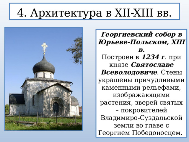 4. Архитектура в XII-XIII вв. Георгиевский собор в Юрьеве-Польском, XIII в. Построен в 1234 г . при князе Святославе Всеволодовиче . Стены украшены причудливыми каменными рельефами, изображающими растения, зверей святых – покровителей Владимиро-Суздальской земли во главе с Георгием Победоносцем.  