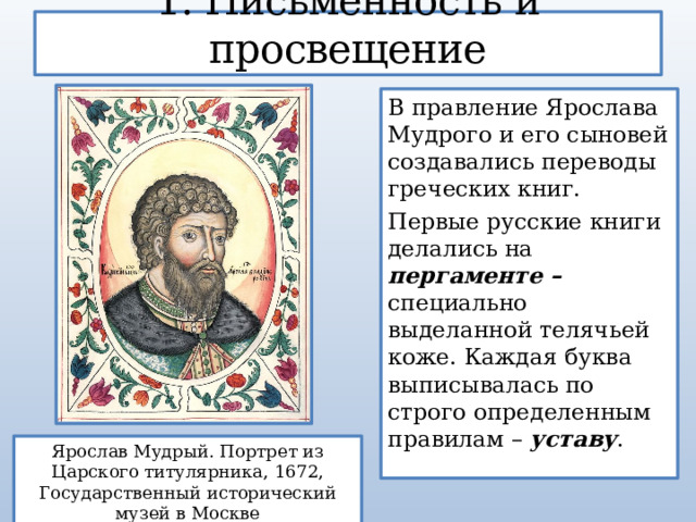 1. Письменность и просвещение В правление Ярослава Мудрого и его сыновей создавались переводы греческих книг. Первые русские книги делались на пергаменте – специально  выделанной телячьей коже. Каждая буква выписывалась по строго определенным правилам – уставу . Ярослав Мудрый. Портрет из Царского титулярника, 1672, Государственный исторический музей в Москве 