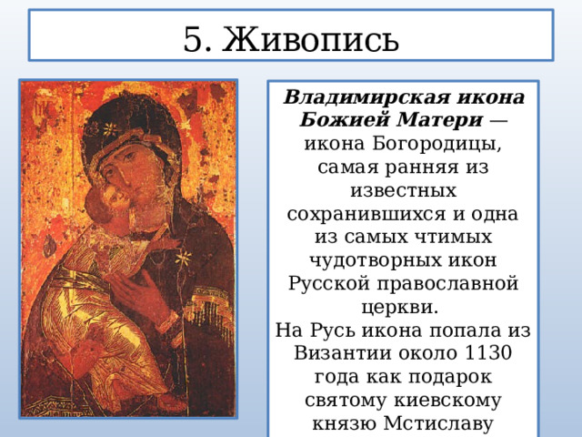 5. Живопись Владимирская икона Божией Матери — икона Богородицы, самая ранняя из известных сохранившихся и одна из самых чтимых чудотворных икон Русской православной церкви. На Русь икона попала из Византии около 1130 года как подарок святому киевскому князю Мстиславу Владимировичу.  