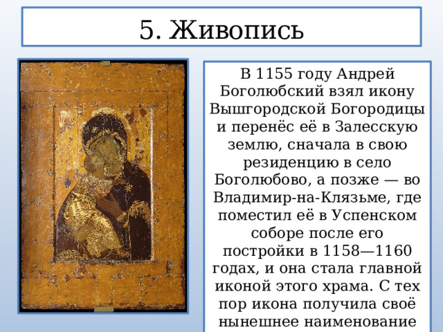 5. Живопись В 1155 году Андрей Боголюбский взял икону Вышгородской Богородицы и перенёс её в Залесскую землю, сначала в свою резиденцию в село Боголюбово, а позже — во Владимир-на-Клязьме, где поместил её в Успенском соборе после его постройки в 1158—1160 годах, и она стала главной иконой этого храма. С тех пор икона получила своё нынешнее наименование — Владимирская.  