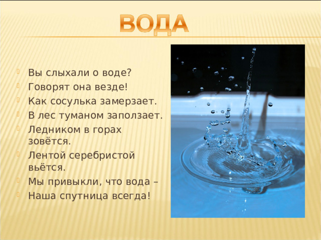 Вы слыхали о воде? Говорят она везде! Как сосулька замерзает. В лес туманом заползает. Ледником в горах зовётся. Лентой серебристой вьётся. Мы привыкли, что вода – Наша спутница всегда! 