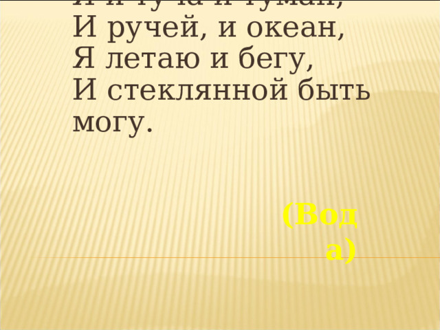 Я и туча и туман,  И ручей, и океан,  Я летаю и бегу,  И стеклянной быть могу. (Вода) 