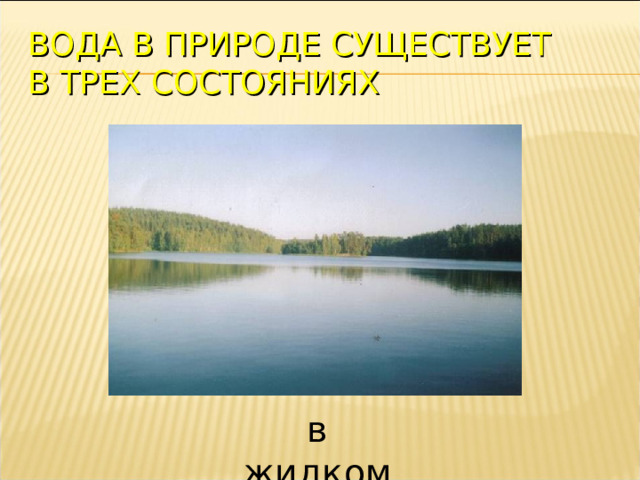 ВОДА В ПРИРОДЕ СУЩЕСТВУЕТ  В ТРЕХ СОСТОЯНИЯХ в жидком  