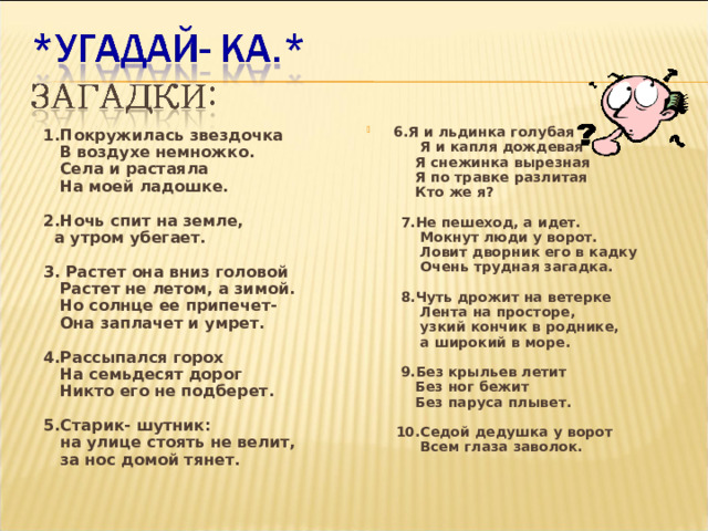 6.Я и льдинка голубая  Я и капля дождевая  Я снежинка вырезная  Я по травке разлитая  Кто же я?   7.Не пешеход, а идет.  Мокнут люди у ворот.  Ловит дворник его в кадку  Очень трудная загадка.   8.Чуть дрожит на ветерке  Лента на просторе,  узкий кончик в роднике,  а широкий в море.   9.Без крыльев летит  Без ног бежит  Без паруса плывет.   10.Седой дедушка у ворот  Всем глаза заволок.  1.Покружилась звездочка  В воздухе немножко.  Села и растаяла  На моей ладошке.  2.Ночь спит на земле,  а утром убегает.  3. Растет она вниз головой  Растет не летом, а зимой.  Но солнце ее припечет-  Она заплачет и умрет.  4.Рассыпался горох  На семьдесят дорог  Никто его не подберет.  5.Старик- шутник:  на улице стоять не велит,  за нос домой тянет.   