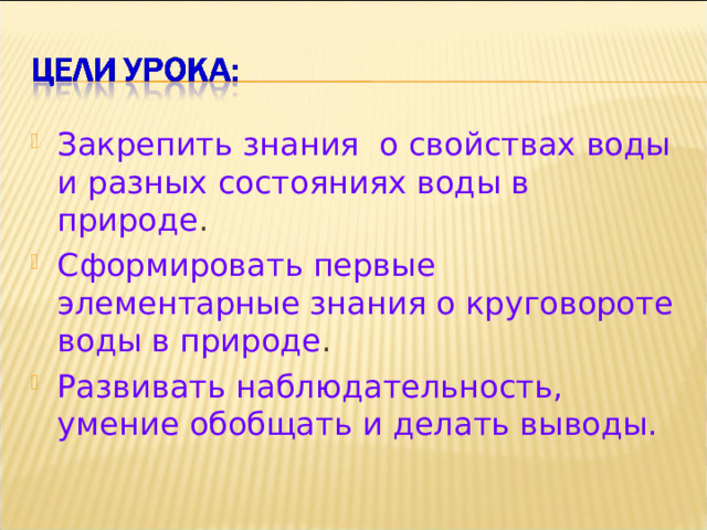 Закрепить знания о свойствах воды и разных состояниях воды в природе . Сформировать первые элементарные знания о круговороте воды в природе . Развивать наблюдательность, умение обобщать и делать выводы. 
