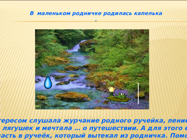 В маленьком родничке родилась капелька . Она с интересом слушала журчание родного ручейка, пение птиц, кваканье лягушек и мечтала … о путешествии. А для этого ей нужно было попасть в ручеёк, который вытекал из родничка. Помог ей лягушонок, на своих лапках он перенёс капельку в ручеёк. 