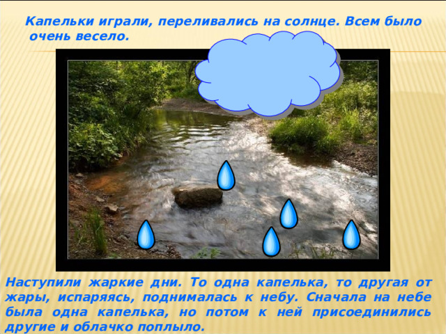 Капельки играли, переливались на солнце. Всем было  очень весело. Наступили жаркие дни. То одна капелька, то другая от жары, испаряясь, поднималась к небу. Сначала на небе была одна капелька, но потом к ней присоединились другие и облачко поплыло. 