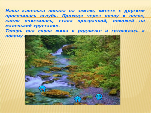 Наша капелька попала на землю, вместе с другими просочилась вглубь. Проходя через почву и песок, капля очистилась, стала прозрачной, похожей на маленький хрусталик. Теперь она снова жила в родничке и готовилась к новому путешествию. 