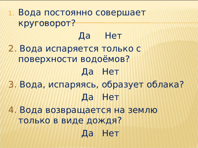 Вода постоянно совершает круговорот? Да Нет 2. Вода испаряется только с поверхности водоёмов? Да Нет 3. Вода, испаряясь, образует облака? Да Нет 4. Вода возвращается на землю только в виде дождя? Да Нет 