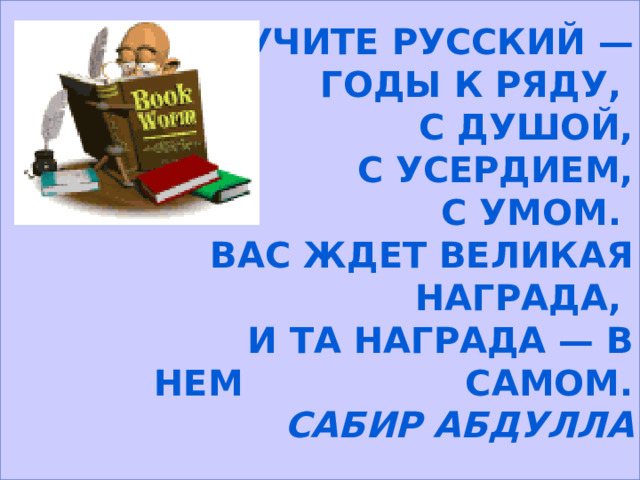  Учите русский — годы к ряду, С душой, с усердием, с умом. Вас ждет великая награда, И та награда — в нем самом. Сабир Абдулла 