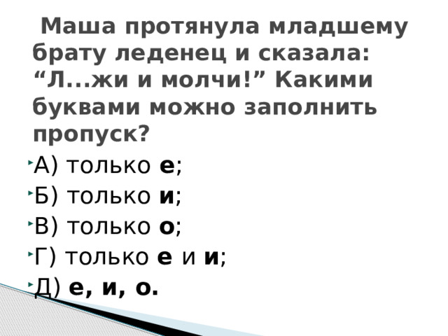  Маша протянула младшему брату леденец и сказала: “Л...жи и молчи!” Какими буквами можно заполнить пропуск? А) только е ; Б) только и ; В) только о ; Г) только е и и ; Д) е, и, о.  