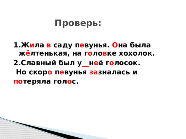    Проверь: 1.Ж и ла в саду п е вунья. О на была ж ё лтенькая, на г о ло в ке хохолок. 2.Славный был у __ н е ё г о лосок.  Но скор о п е вунья за зналась и по теряла гол о с.  
