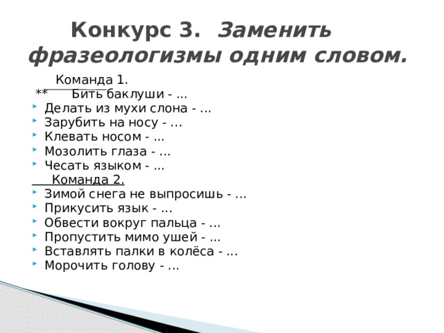  Конкурс 3. Заменить фразеологизмы одним словом.  Команда 1.  ** Бить баклуши - ... Делать из мухи слона - ... Зарубить на носу - … Клевать носом - ... Мозолить глаза - ... Чесать языком - ...  Команда 2. Зимой снега не выпросишь - ... Прикусить язык - ... Обвести вокруг пальца - ... Пропустить мимо ушей - ... Вставлять палки в колёса - ... Морочить голову - ... 