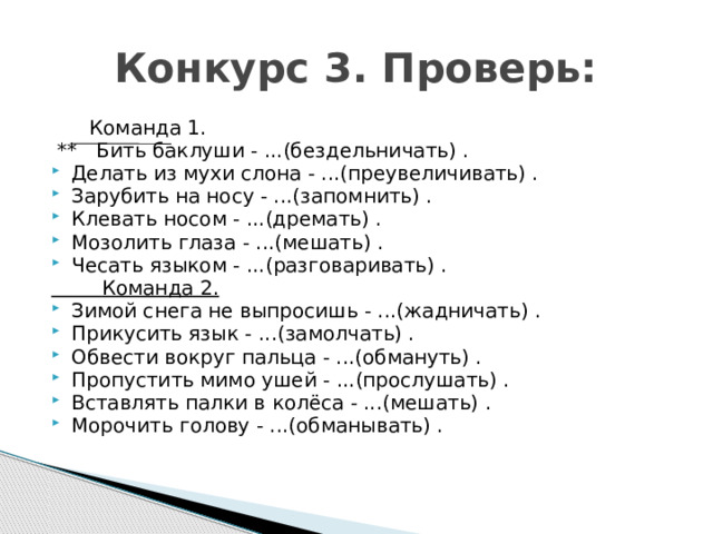  Конкурс 3. Проверь:  Команда 1.  ** Бить баклуши - ...(бездельничать) . Делать из мухи слона - ...(преувеличивать) . Зарубить на носу - ...(запомнить) . Клевать носом - ...(дремать) . Мозолить глаза - ...(мешать) . Чесать языком - ...(разговаривать) .  Команда 2. Зимой снега не выпросишь - ...(жадничать) . Прикусить язык - ...(замолчать) . Обвести вокруг пальца - ...(обмануть) . Пропустить мимо ушей - ...(прослушать) . Вставлять палки в колёса - ...(мешать) . Морочить голову - ...(обманывать) . 