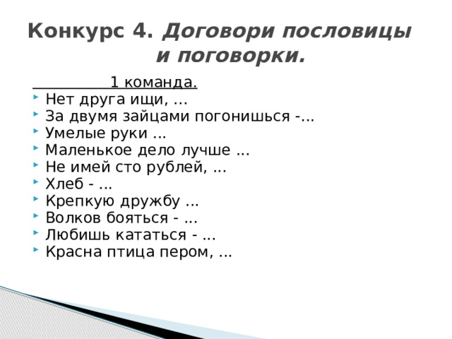 Конкурс 4. Договори пословицы  и поговорки.  1 команда. Нет друга ищи, ... За двумя зайцами погонишься -... Умелые руки ... Маленькое дело лучше ... Не имей сто рублей, ... Хлеб - ... Крепкую дружбу ... Волков бояться - ... Любишь кататься - ... Красна птица пером, ... 