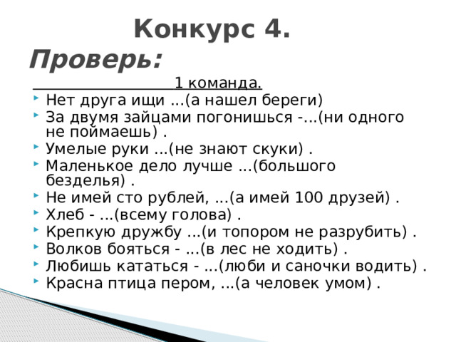  Конкурс 4. Проверь:  1 команда. Нет друга ищи ...(а нашел береги) За двумя зайцами погонишься -...(ни одного не поймаешь) . Умелые руки ...(не знают скуки) . Маленькое дело лучше ...(большого безделья) . Не имей сто рублей, ...(а имей 100 друзей) . Хлеб - ...(всему голова) . Крепкую дружбу ...(и топором не разрубить) . Волков бояться - ...(в лес не ходить) . Любишь кататься - ...(люби и саночки водить) . Красна птица пером, ...(а человек умом) . 