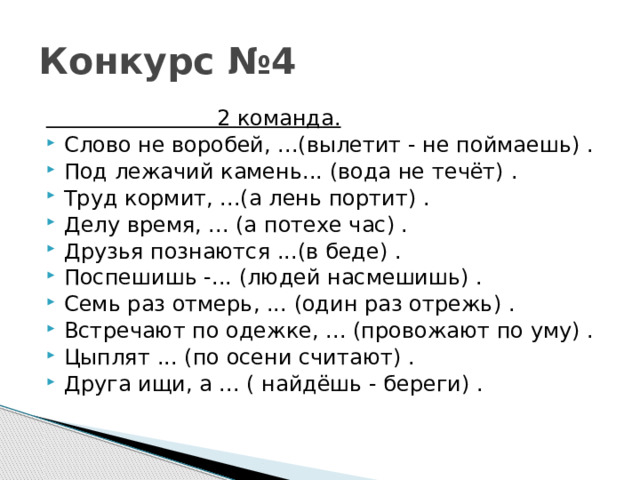 Конкурс №4  2 команда. Слово не воробей, ...(вылетит - не поймаешь) . Под лежачий камень... (вода не течёт) . Труд кормит, ...(а лень портит) . Делу время, ... (а потехе час) . Друзья познаются ...(в беде) . Поспешишь -... (людей насмешишь) . Семь раз отмерь, ... (один раз отрежь) . Встречают по одежке, ... (провожают по уму) . Цыплят ... (по осени считают) . Друга ищи, а ... ( найдёшь - береги) . 