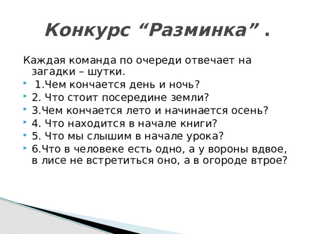  Конкурс “Разминка” . Каждая команда по очереди отвечает на загадки – шутки.   1.Чем кончается день и ночь? 2. Что стоит посередине земли? 3.Чем кончается лето и начинается осень? 4. Что находится в начале книги? 5. Что мы слышим в начале урока? 6.Что в человеке есть одно, а у вороны вдвое, в лисе не встретиться оно, а в огороде втрое? 