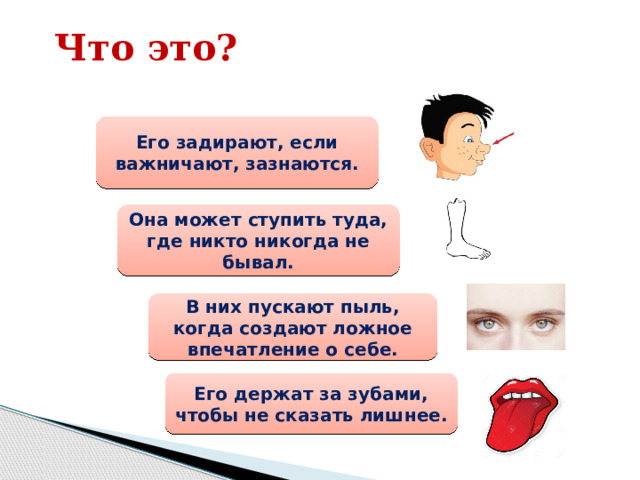 Что это? Его задирают, если важничают, зазнаются. Она может ступить туда, где никто никогда не бывал. В них пускают пыль, когда создают ложное впечатление о себе. Его держат за зубами, чтобы не сказать лишнее. 