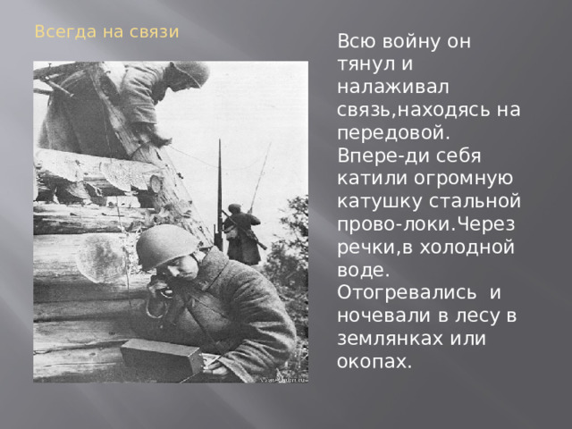 Всегда на связи Всю войну он тянул и налаживал связь,находясь на передовой. Впере-ди себя катили огромную катушку стальной прово-локи.Через речки,в холодной воде. Отогревались и ночевали в лесу в землянках или окопах. 
