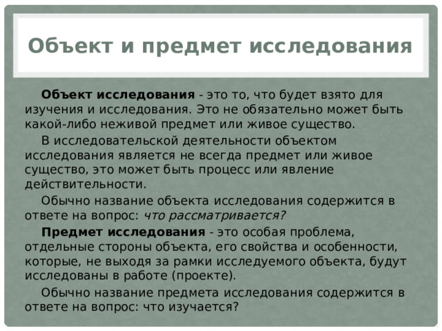Объект и предмет исследования Объект исследования  - это то, что будет взято для изучения и исследования. Это не обязательно может быть какой-либо неживой предмет или живое существо. В исследовательской деятельности объектом исследования является не всегда предмет или живое существо, это может быть процесс или явление действительности. Обычно название объекта исследования содержится в ответе на вопрос:  что рассматривается? Предмет исследования  - это особая проблема, отдельные стороны объекта, его свойства и особенности, которые, не выходя за рамки исследуемого объекта, будут исследованы в работе (проекте). Обычно название предмета исследования содержится в ответе на вопрос: что изучается? 