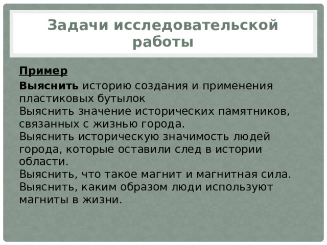 Задачи исследовательской работы Пример Выяснить  историю создания и применения пластиковых бутылок  Выяснить значение исторических памятников, связанных с жизнью города.  Выяснить историческую значимость людей города, которые оставили след в истории области.  Выяснить, что такое магнит и магнитная сила.  Выяснить, каким образом люди используют магниты в жизни. 