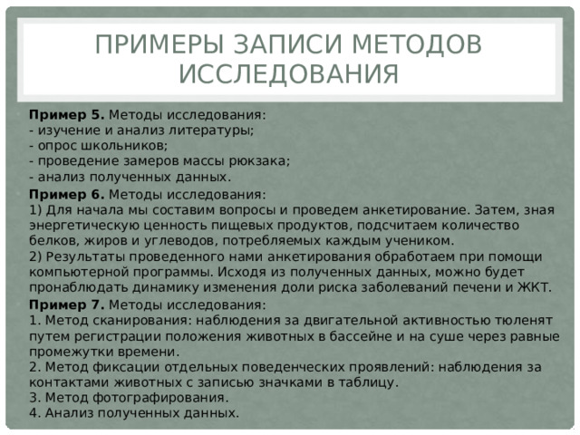 Примеры записи методов исследования Пример 5. Методы исследования:  - изучение и анализ литературы;  - опрос школьников;  - проведение замеров массы рюкзака;  - анализ полученных данных. Пример 6. Методы исследования:  1) Для начала мы составим вопросы и проведем анкетирование. Затем, зная энергетическую ценность пищевых продуктов, подсчитаем количество белков, жиров и углеводов, потребляемых каждым учеником.  2) Результаты проведенного нами анкетирования обработаем при помощи компьютерной программы. Исходя из полученных данных, можно будет пронаблюдать динамику изменения доли риска заболеваний печени и ЖКТ. Пример 7. Методы исследования:  1. Метод сканирования: наблюдения за двигательной активностью тюленят путем регистрации положения животных в бассейне и на суше через равные промежутки времени.  2. Метод фиксации отдельных поведенческих проявлений: наблюдения за контактами животных с записью значками в таблицу.  3. Метод фотографирования.  4. Анализ полученных данных. 