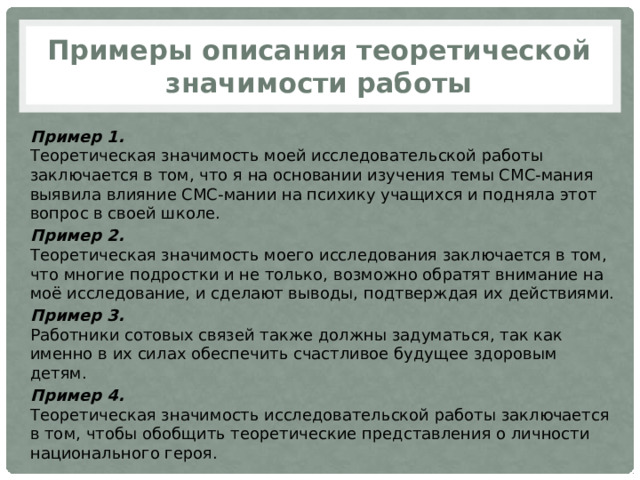 Примеры описания теоретической значимости работы Пример 1.  Теоретическая значимость моей исследовательской работы заключается в том, что я на основании изучения темы СМС-мания выявила влияние СМС-мании на психику учащихся и подняла этот вопрос в своей школе. Пример 2.  Теоретическая значимость моего исследования заключается в том, что многие подростки и не только, возможно обратят внимание на моё исследование, и сделают выводы, подтверждая их действиями. Пример 3.  Работники сотовых связей также должны задуматься, так как именно в их силах обеспечить счастливое будущее здоровым детям. Пример 4.  Теоретическая значимость исследовательской работы заключается в том, чтобы обобщить теоретические представления о личности национального героя. 