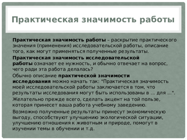 Практическая значимость работы Практическая значимость работы  – раскрытие практического значения (применения) исследовательской работы, описание того, как могут применяться полученные результаты. Практическая значимость исследовательской работы  означает ее нужность, и обычно отвечает на вопрос, чего ради эта работа делалась? Обычно описание  практической значимости исследования  можно начать так: 