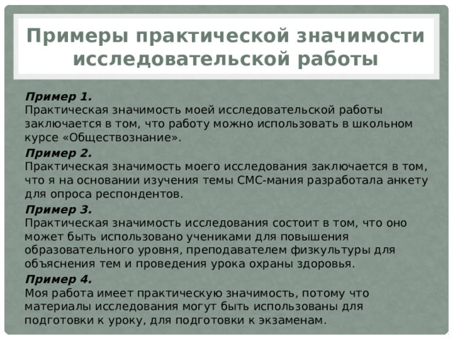 Примеры практической значимости исследовательской работы Пример 1.  Практическая значимость моей исследовательской работы заключается в том, что работу можно использовать в школьном курсе «Обществознание». Пример 2.  Практическая значимость моего исследования заключается в том, что я на основании изучения темы СМС-мания разработала анкету для опроса респондентов. Пример 3.  Практическая значимость исследования состоит в том, что оно может быть использовано учениками для повышения образовательного уровня, преподавателем физкультуры для объяснения тем и проведения урока охраны здоровья. Пример 4.  Моя работа имеет практическую значимость, потому что материалы исследования могут быть использованы для подготовки к уроку, для подготовки к экзаменам. 