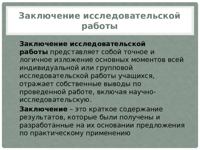 Заключение исследовательской работы Заключение исследовательской работы  представляет собой точное и логичное изложение основных моментов всей индивидуальной или групповой исследовательской работы учащихся, отражает собственные выводы по проведенной работе, включая научно-исследовательскую. Заключение – это краткое содержание результатов, которые были получены и разработанные на их основании предложения по практическому применению 