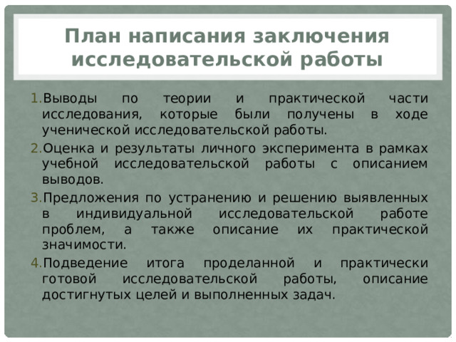 План написания заключения исследовательской работы Выводы по теории и практической части исследования, которые были получены в ходе ученической исследовательской работы. Оценка и результаты личного эксперимента в рамках учебной исследовательской работы с описанием выводов. Предложения по устранению и решению выявленных в индивидуальной исследовательской работе проблем, а также описание их практической значимости. Подведение итога проделанной и практически готовой исследовательской работы, описание достигнутых целей и выполненных задач. 