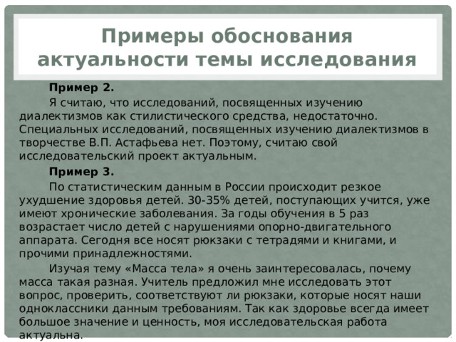 Примеры обоснования актуальности темы исследования Пример 2. Я считаю, что исследований, посвященных изучению диалектизмов как стилистического средства, недостаточно. Специальных исследований, посвященных изучению диалектизмов в творчестве В.П. Астафьева нет. Поэтому, считаю свой исследовательский проект актуальным. Пример 3. По статистическим данным в России происходит резкое ухудшение здоровья детей. 30-35% детей, поступающих учится, уже имеют хронические заболевания. За годы обучения в 5 раз возрастает число детей с нарушениями опорно-двигательного аппарата. Сегодня все носят рюкзаки с тетрадями и книгами, и прочими принадлежностями. Изучая тему «Масса тела» я очень заинтересовалась, почему масса такая разная. Учитель предложил мне исследовать этот вопрос, проверить, соответствуют ли рюкзаки, которые носят наши одноклассники данным требованиям. Так как здоровье всегда имеет большое значение и ценность, моя исследовательская работа актуальна. 