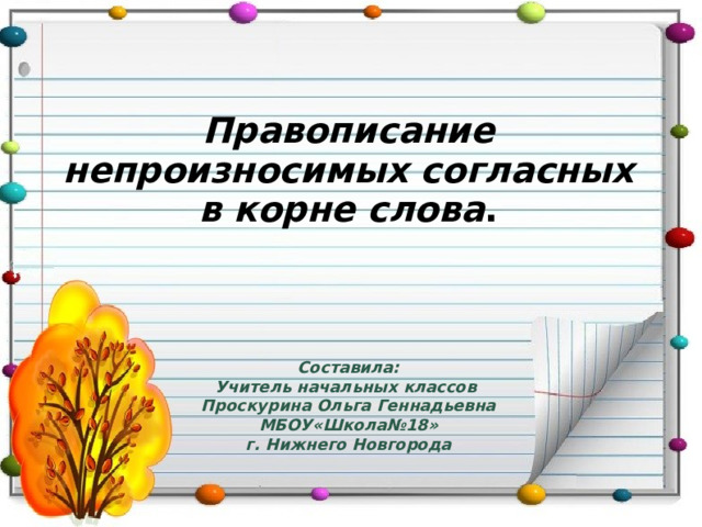 Правописание непроизносимых согласных в корне слова . Составила: Учитель начальных классов Проскурина Ольга Геннадьевна МБОУ«Школа№18» г. Нижнего Новгорода 