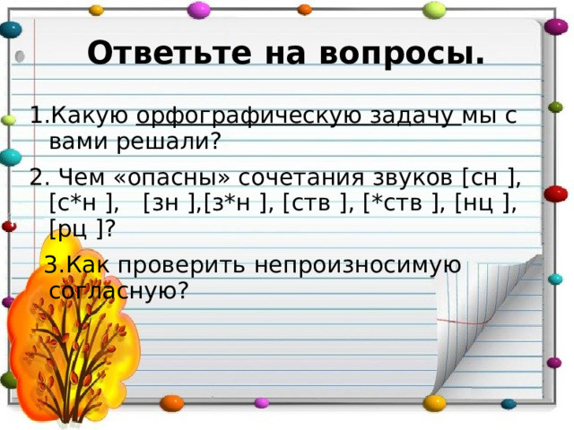 Ответьте на вопросы. 1.Какую орфографическую задачу мы с вами решали? 2. Чем «опасны» сочетания звуков [ сн ], [ с*н ],  [ зн ],[ з*н ],  [ ств ], [ *ств ], [ нц ],[ рц ] ?  3.Как проверить непроизносимую согласную? 