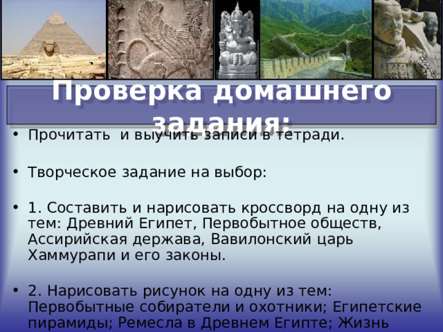 Проверка домашнего задания: Прочитать  и выучить записи в тетради.   Творческое задание на выбор:   1. Составить и нарисовать кроссворд на одну из тем: Древний Египет, Первобытное обществ, Ассирийская держава, Вавилонский царь Хаммурапи и его законы.    2. Нарисовать рисунок на одну из тем:  Первобытные собиратели и охотники; Египетские пирамиды; Ремесла в Древнем Египте; Жизнь египетских вельмож.  