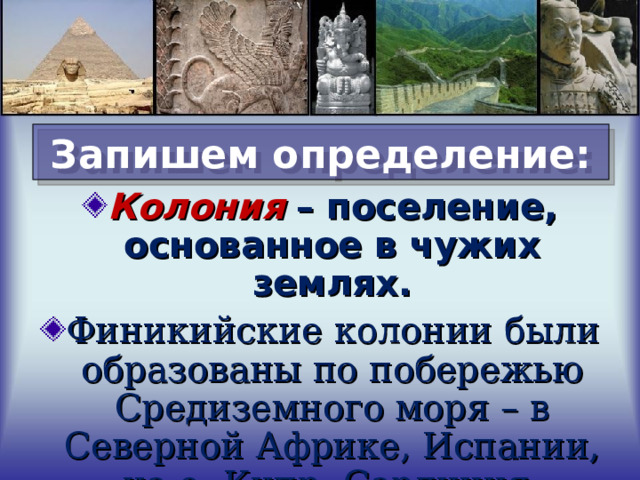 Запишем определение: Колония – поселение, основанное в чужих землях. Финикийские колонии были образованы по побережью Средиземного моря – в Северной Африке, Испании, на о. Кипр, Сардиния, Сицилия.  